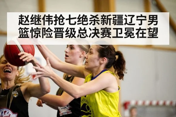 赵继伟抢七绝杀新疆辽宁男篮惊险晋级总决赛卫冕在望