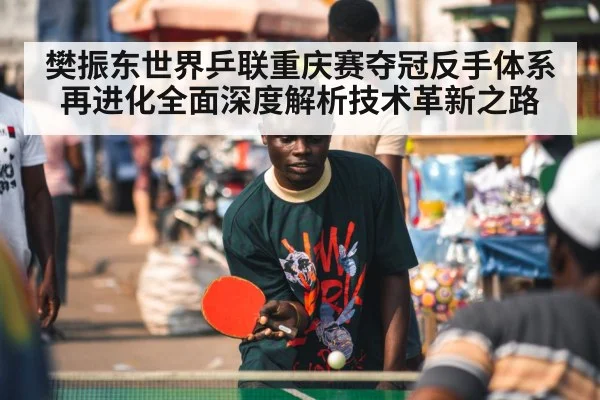 樊振东世界乒联重庆赛夺冠反手体系再进化全面深度解析技术革新之路
